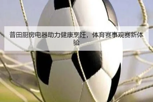 普田厨房电器助力健康烹饪，体育赛事观赛新体验